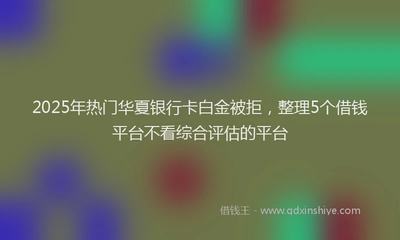 2025年热门华夏银行卡白金被拒，整理5个借钱平台不看综合评估的平台