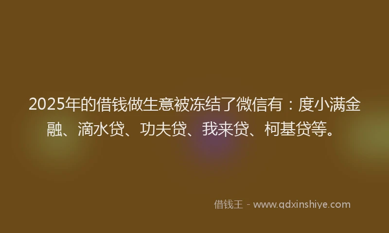2025年的借钱做生意被冻结了微信有：度小满金融、滴水贷、功夫贷、我来贷、柯基贷等。
