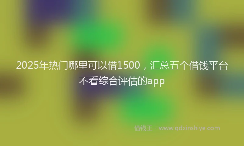 2025年热门哪里可以借1500，汇总五个借钱平台不看综合评估的app