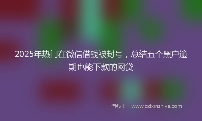 2025年热门在微信借钱被封号，总结五个黑户逾期也能下款的网贷