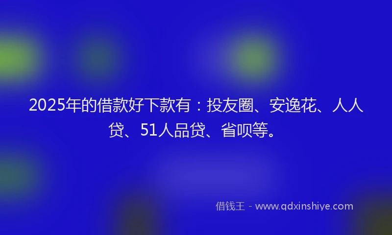 2025年的借款好下款有：投友圈、安逸花、人人贷、51人品贷、省呗等。