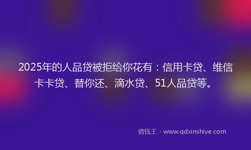 2025年的人品贷被拒给你花有：信用卡贷、维信卡卡贷、替你还、滴水贷、51人品贷等。