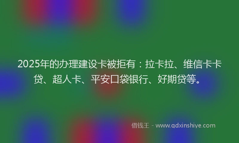 2025年的办理建设卡被拒有：拉卡拉、维信卡卡贷、超人卡、平安口袋银行、好期贷等。