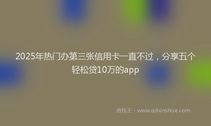 2025年热门办第三张信用卡一直不过，分享五个轻松贷10万的app