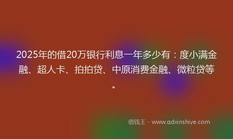 2025年的借20万银行利息一年多少有：度小满金融、超人卡、拍拍贷、中原消费金融、微粒贷等。
