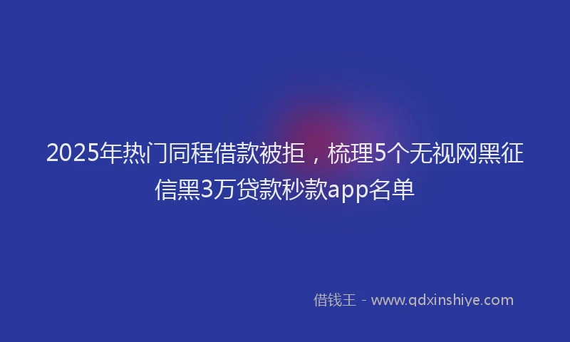 2025年热门同程借款被拒，梳理5个无视网黑征信黑3万贷款秒款app名单