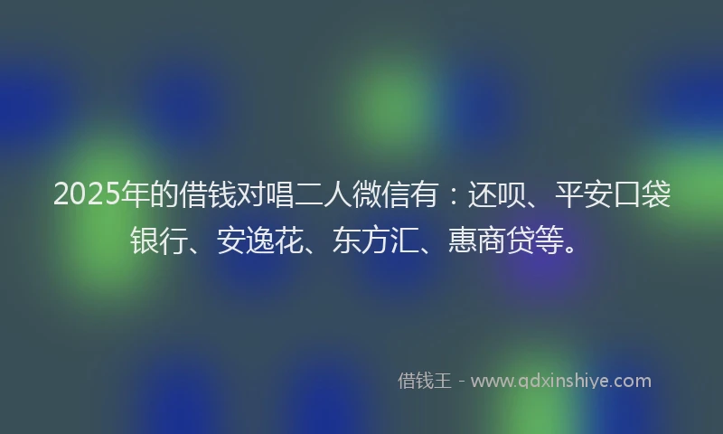 2025年的借钱对唱二人微信有：还呗、平安口袋银行、安逸花、东方汇、惠商贷等。