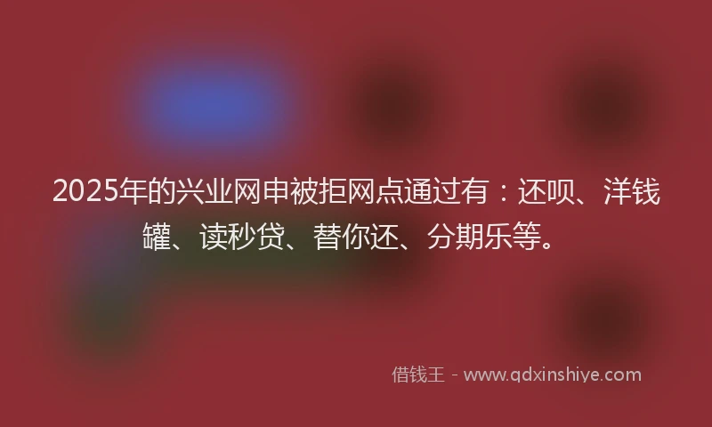 2025年的兴业网申被拒网点通过有：还呗、洋钱罐、读秒贷、替你还、分期乐等。