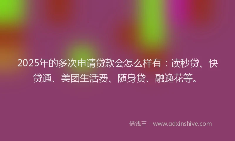 2025年的多次申请贷款会怎么样有：读秒贷、快贷通、美团生活费、随身贷、融逸花等。