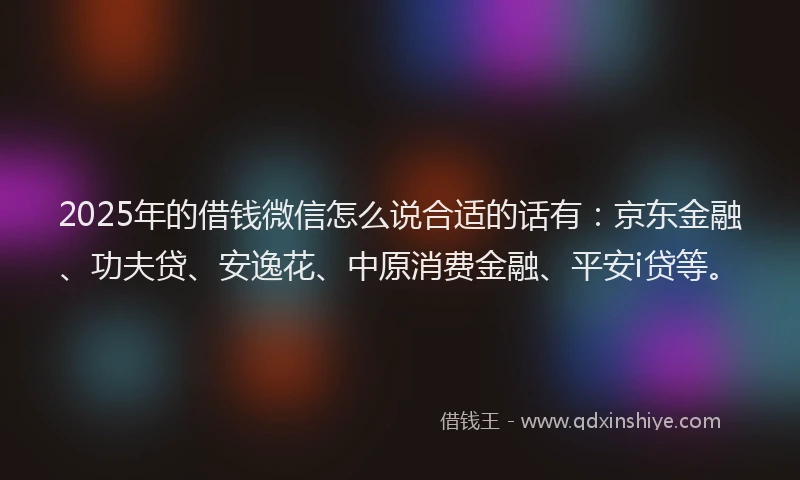 2025年的借钱微信怎么说合适的话有：京东金融、功夫贷、安逸花、中原消费金融、平安i贷等。