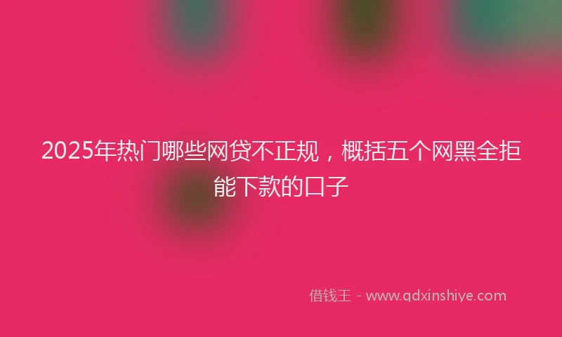 2025年热门哪些网贷不正规，概括五个网黑全拒能下款的口子