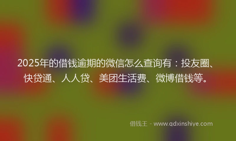 2025年的借钱逾期的微信怎么查询有：投友圈、快贷通、人人贷、美团生活费、微博借钱等。