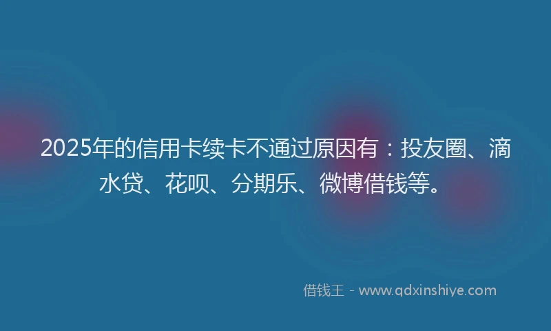 2025年的信用卡续卡不通过原因有：投友圈、滴水贷、花呗、分期乐、微博借钱等。