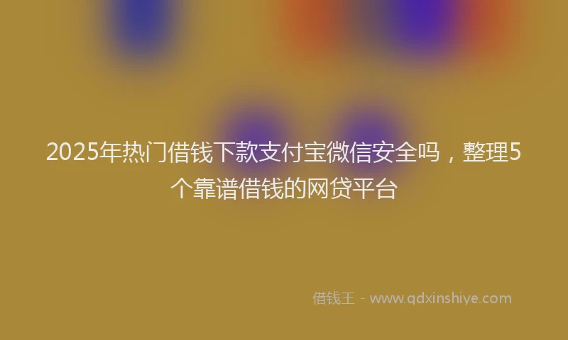 2025年热门借钱下款支付宝微信安全吗，整理5个靠谱借钱的网贷平台