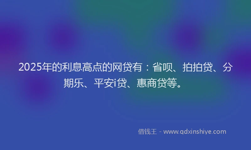2025年的利息高点的网贷有：省呗、拍拍贷、分期乐、平安i贷、惠商贷等。