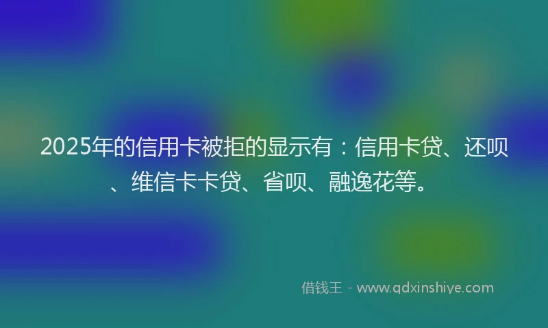 2025年的信用卡被拒的显示有：信用卡贷、还呗、维信卡卡贷、省呗、融逸花等。