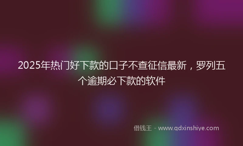 2025年热门好下款的口子不查征信最新，罗列五个逾期必下款的软件