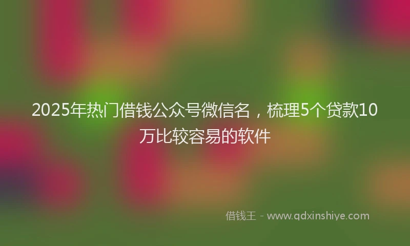2025年热门借钱公众号微信名，梳理5个贷款10万比较容易的软件