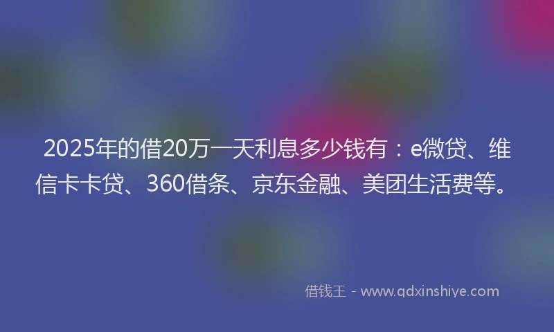 2025年的借20万一天利息多少钱有：e微贷、维信卡卡贷、360借条、京东金融、美团生活费等。