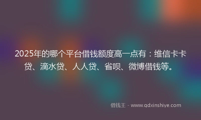 2025年的哪个平台借钱额度高一点有：维信卡卡贷、滴水贷、人人贷、省呗、微博借钱等。