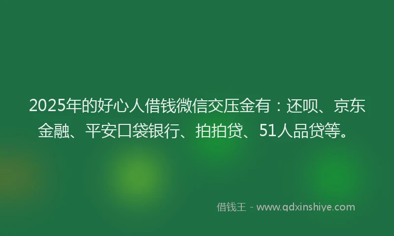 2025年的好心人借钱微信交压金有：还呗、京东金融、平安口袋银行、拍拍贷、51人品贷等。