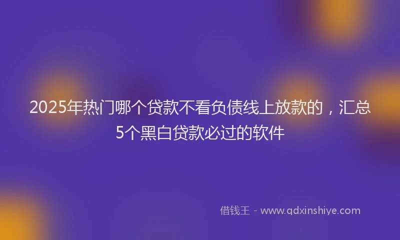 2025年热门哪个贷款不看负债线上放款的，汇总5个黑白贷款必过的软件