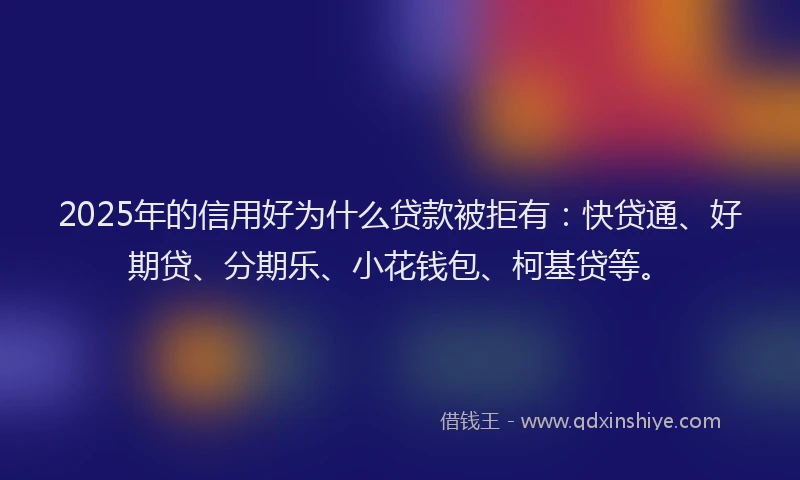 2025年的信用好为什么贷款被拒有：快贷通、好期贷、分期乐、小花钱包、柯基贷等。