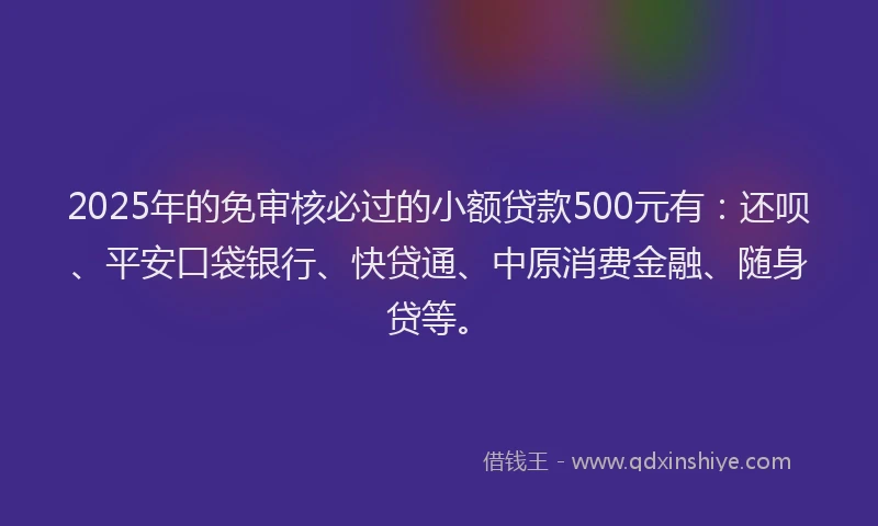 2025年的免审核必过的小额贷款500元有：还呗、平安口袋银行、快贷通、中原消费金融、随身贷等。