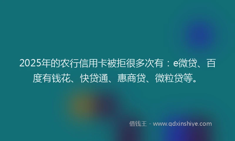 2025年的农行信用卡被拒很多次有：e微贷、百度有钱花、快贷通、惠商贷、微粒贷等。