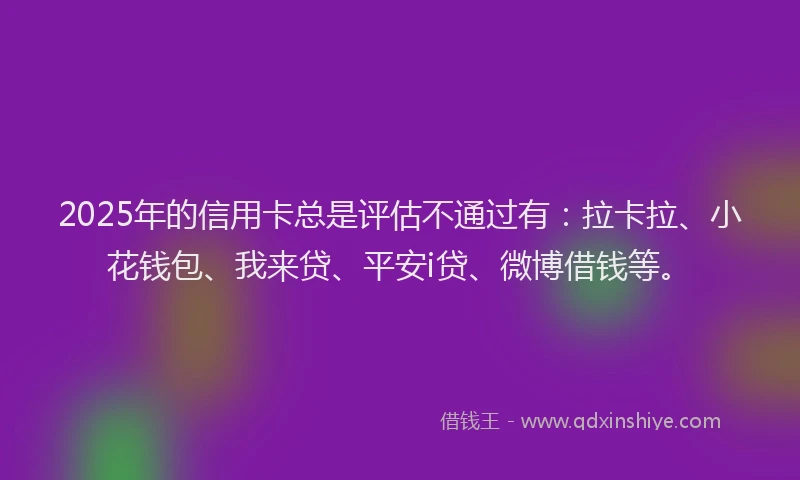 2025年的信用卡总是评估不通过有：拉卡拉、小花钱包、我来贷、平安i贷、微博借钱等。