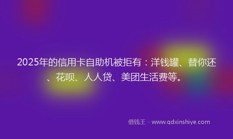 2025年的信用卡自助机被拒有：洋钱罐、替你还、花呗、人人贷、美团生活费等。