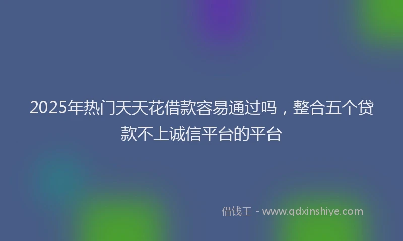 2025年热门天天花借款容易通过吗，整合五个贷款不上诚信平台的平台