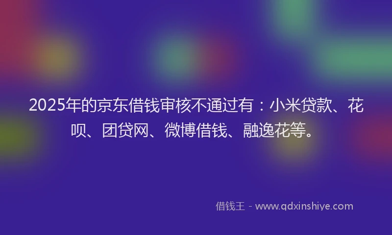 2025年的京东借钱审核不通过有：小米贷款、花呗、团贷网、微博借钱、融逸花等。