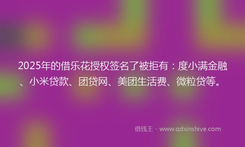 2025年的借乐花授权签名了被拒有：度小满金融、小米贷款、团贷网、美团生活费、微粒贷等。