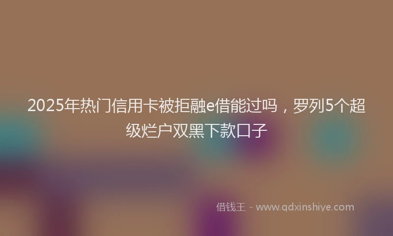 2025年热门信用卡被拒融e借能过吗，罗列5个超级烂户双黑下款口子
