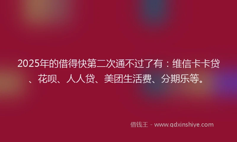 2025年的借得快第二次通不过了有：维信卡卡贷、花呗、人人贷、美团生活费、分期乐等。