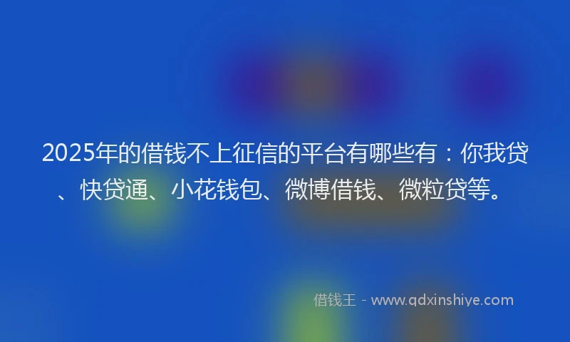 2025年的借钱不上征信的平台有哪些有：你我贷、快贷通、小花钱包、微博借钱、微粒贷等。