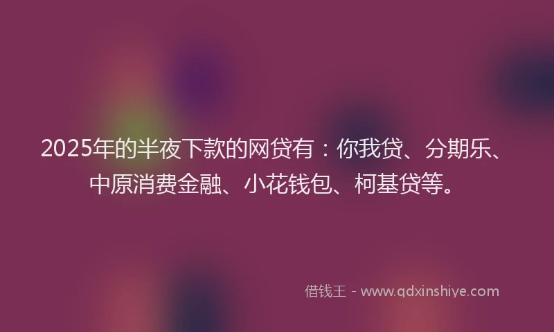 2025年的半夜下款的网贷有：你我贷、分期乐、中原消费金融、小花钱包、柯基贷等。