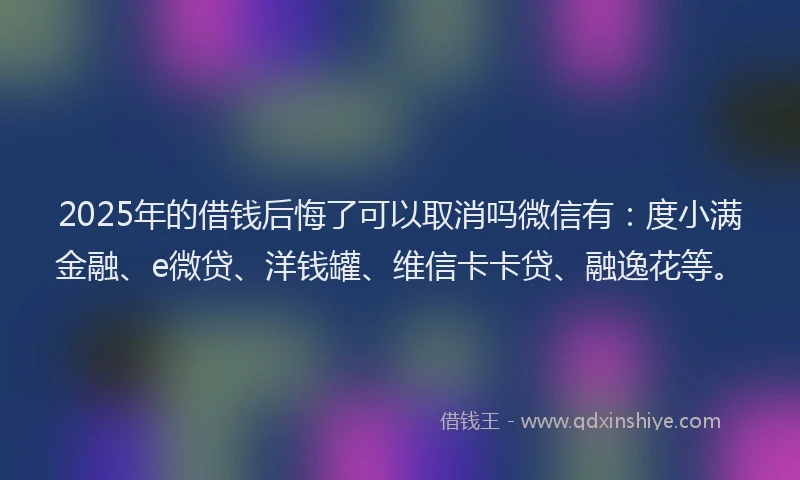 2025年的借钱后悔了可以取消吗微信有：度小满金融、e微贷、洋钱罐、维信卡卡贷、融逸花等。