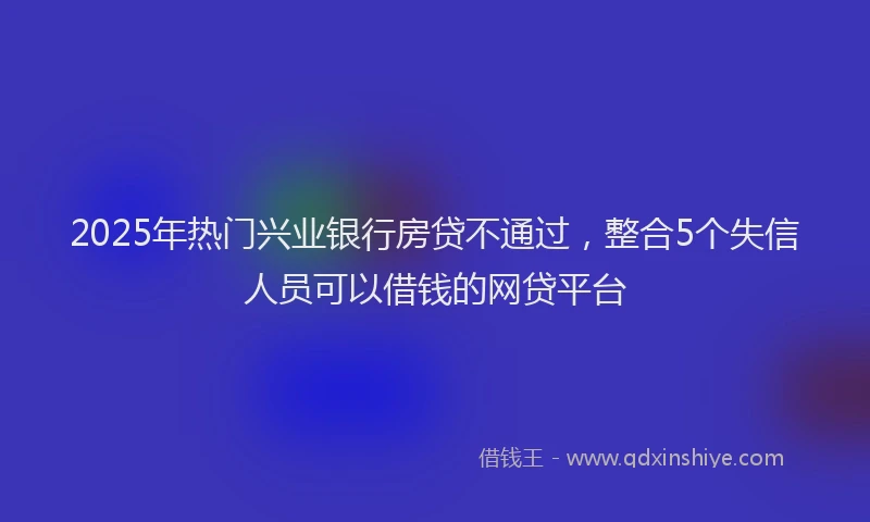 2025年热门兴业银行房贷不通过，整合5个失信人员可以借钱的网贷平台