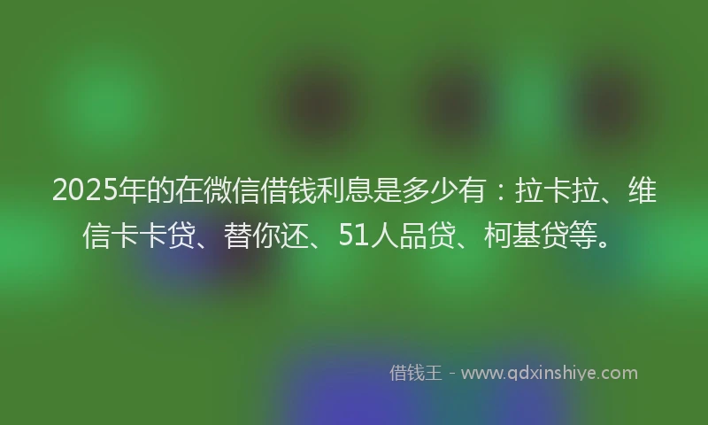 2025年的在微信借钱利息是多少有：拉卡拉、维信卡卡贷、替你还、51人品贷、柯基贷等。