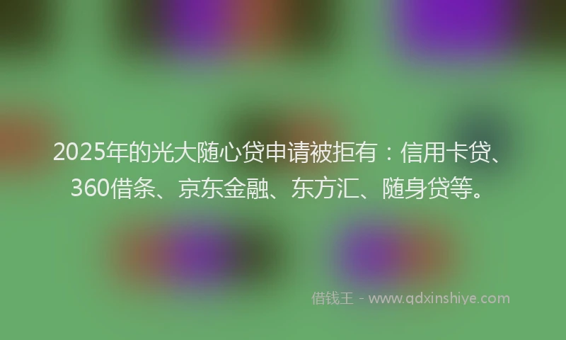 2025年的光大随心贷申请被拒有：信用卡贷、360借条、京东金融、东方汇、随身贷等。