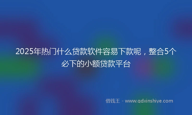 2025年热门什么贷款软件容易下款呢，整合5个必下的小额贷款平台
