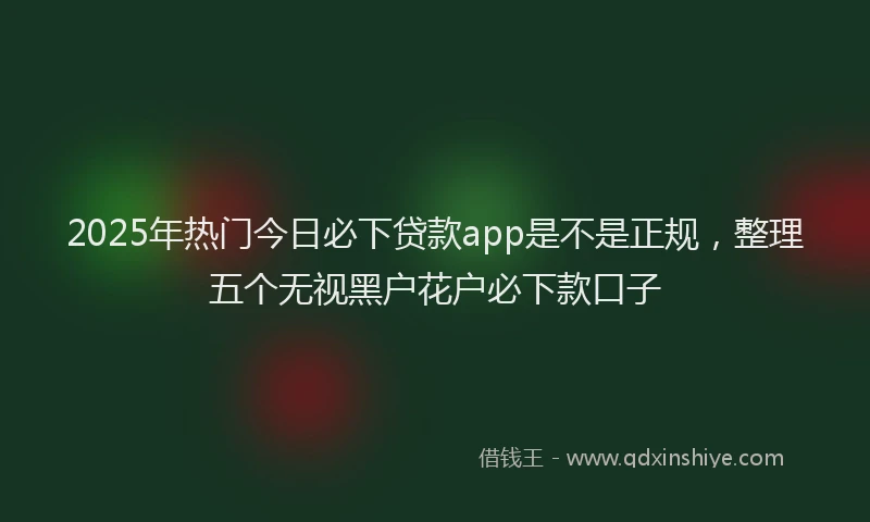 2025年热门今日必下贷款app是不是正规，整理五个无视黑户花户必下款口子