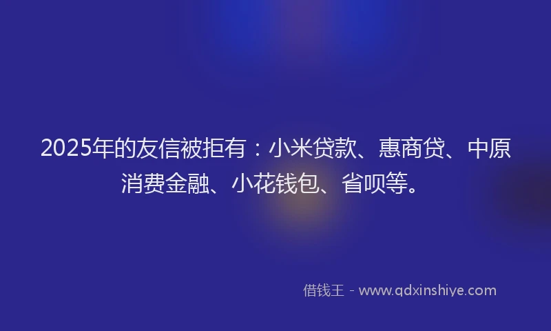 2025年的友信被拒有：小米贷款、惠商贷、中原消费金融、小花钱包、省呗等。