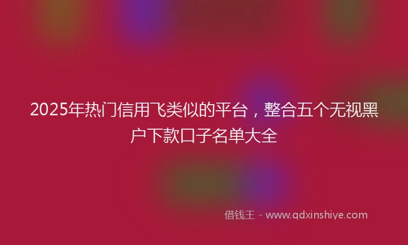 2025年热门信用飞类似的平台，整合五个无视黑户下款口子名单大全