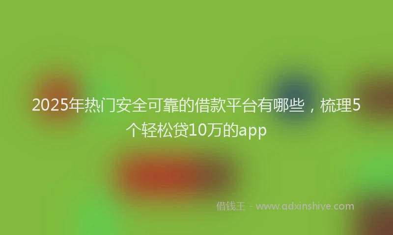 2025年热门安全可靠的借款平台有哪些，梳理5个轻松贷10万的app