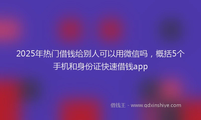 2025年热门借钱给别人可以用微信吗，概括5个手机和身份证快速借钱app