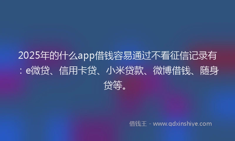 2025年的什么app借钱容易通过不看征信记录有：e微贷、信用卡贷、小米贷款、微博借钱、随身贷等。