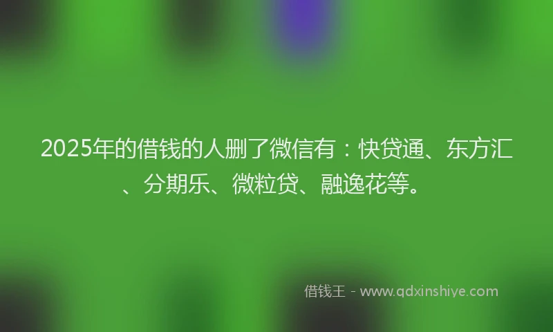 2025年的借钱的人删了微信有：快贷通、东方汇、分期乐、微粒贷、融逸花等。